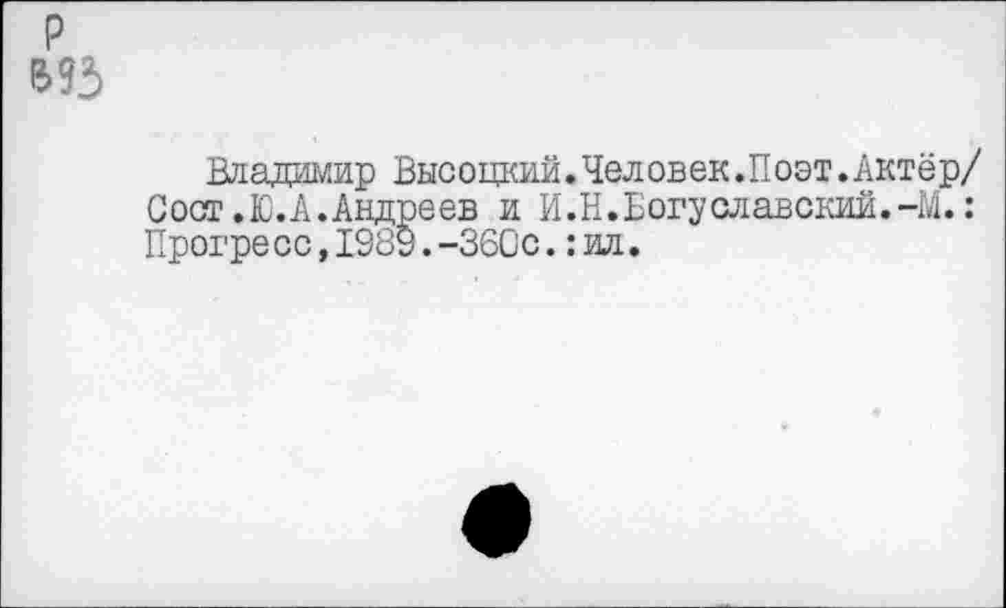 ﻿р
Владимир Высоцкий.Человек.Поэт.Актёр/ Сост.Ю. А. Андреев и И.Н.Богуславский.471.: Прогресс,1989.-ЗбСс.:ил.